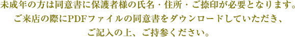 未成年の方は同意書に保護者様の氏名・住所・ご捺印が必要となります。ご来店の際にPDFファイルの同意書をダウンロードしていただき、ご記入の上、ご持参ください。
